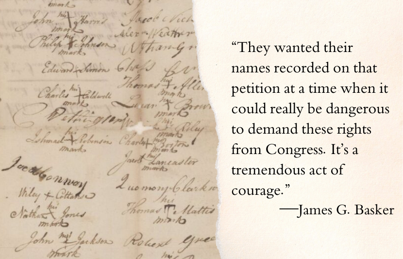 “Of the seventy-one signatures on that petition, only twenty of the signers were literate and could write their whole names. The other fifty-one could only put an X, but their names were written beside the X by a clerk of some sort. They wanted their names recorded on that petition at a time when it could really be dangerous to demand these rights from Congress. It’s a tremendous act of courage.”—James G. Basker