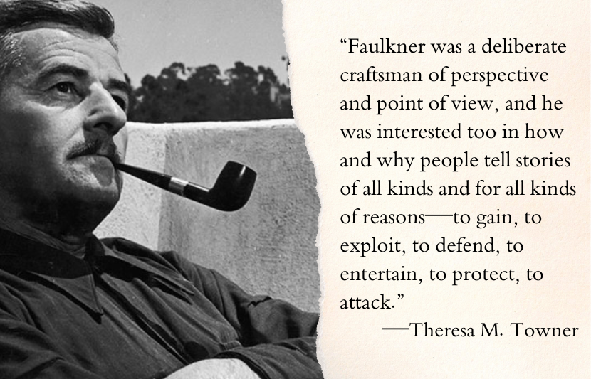 “Faulkner was a deliberate craftsman of perspective and point of view, and he was interested too in how and why people tell stories of all kinds and for all kinds of reasons—to gain, to exploit, to defend, to entertain, to protect, to attack.”—Theresa M. Towner