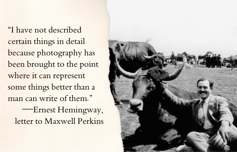 “I have not described certain things in detail because photography has been brought to the point where it can represent some things better than a man can write of them.”—Ernest Hemingway, letter to Maxwell Perkins