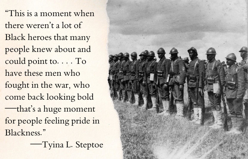 “This is a moment when there weren’t a lot of Black heroes that many people knew about and could point to. Just looking through mainstream newspapers of the time, even the comic strips managed to have degrading images of Black life and Black people. To have these men who fought in the war, who come back looking bold—that’s a huge moment for people feeling pride in Blackness.”—Tyina L. Steptoe