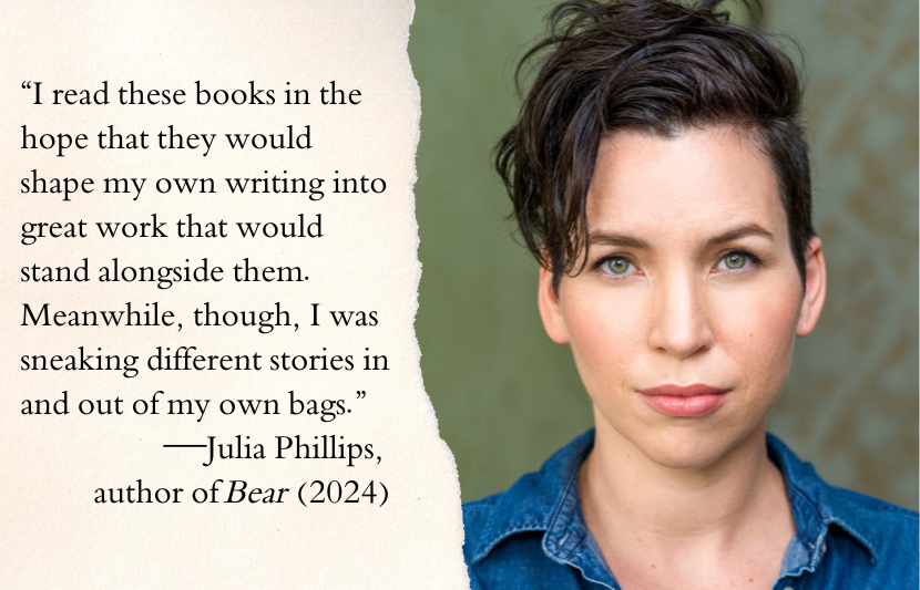 “I read these books in the hope that they would shape my own writing into great work that would stand alongside them. Meanwhile, though, I was sneaking different stories in and out of my own bags.”—Julia Philips, author of Bear (2024)