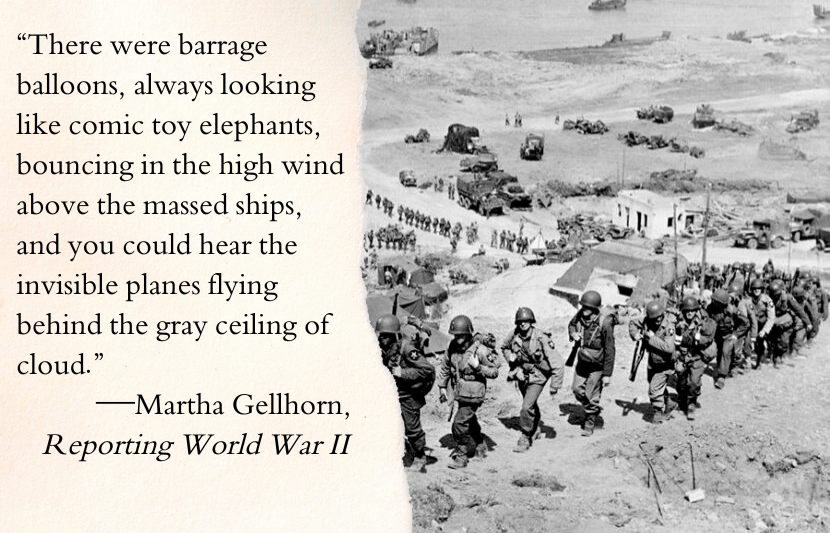 “There were barrage balloons, always looking like comic toy elephants, bouncing in the high wind above the massed ships, and you could hear the invisible planes flying behind the gray ceiling of cloud.”—Martha Gellhorn, Reporting World War II